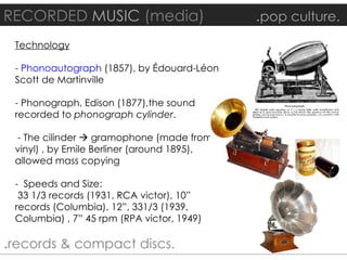 RECORDED MUSIC (media)                       .pop culture.
 Technology

 - Phonoautograph (1857), by Édouard-Léon
 Scott de Martinville

 - Phonograph, Edison (1877),the sound
 recorded to phonograph cylinder.

 - The cilinder  gramophone (made from
 vinyl) , by Emile Berliner (around 1895),
 allowed mass copying

 - Speeds and Size:
  33 1/3 records (1931, RCA victor), 10”
 records (Columbia), 12”, 331/3 (1939,
 Columbia) , 7” 45 rpm (RPA victor, 1949)

.records & compact discs.
 