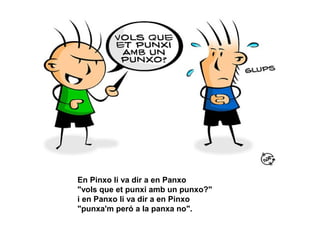 En Pinxo li va dir a en Panxo
"vols que et punxi amb un punxo?"
i en Panxo li va dir a en Pinxo
"punxa'm peró a la panxa no".
 