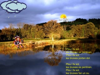 Plou i fa sol,
les bruixes es pentinen.
Plou i fa sol,
les bruixes porten dol.

Plou i fa sol,
les bruixes es pentinen.
Plou i fa sol,
les bruixes fan un ou.
 