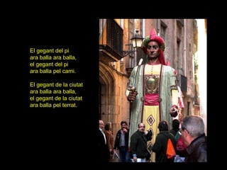 El gegant del pi
ara balla ara balla,
el gegant del pi
ara balla pel cami.

El gegant de la ciutat
ara balla ara balla,
el gegant de la ciutat
ara balla pel terrat.
 