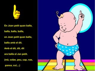 En Joan petit quan balla,

balla, balla, balla,

en Joan petit quan balla,

balla amb el dit.

Amb el dit, dit, dit

ara balla el Jan petit.

(mà, colze, peu, cap, nas,

panxa, cul,...)
 