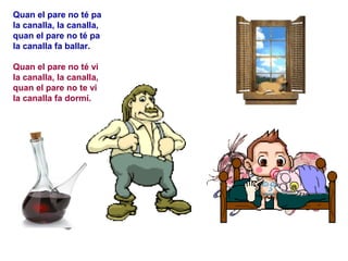 Quan el pare no té pa
la canalla, la canalla,
quan el pare no té pa
la canalla fa ballar.

Quan el pare no té vi
la canalla, la canalla,
quan el pare no te vi
la canalla fa dormí.
 
