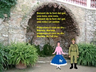 Baixant de la font del gat,
una noia, una noia,
baixant de la font del gat,
una noia i un soldat.

Pregunteu-li com se diu:
Marieta, Marieta,
pregunteu-li com se diu:
Marieta de l'ull viu.
 