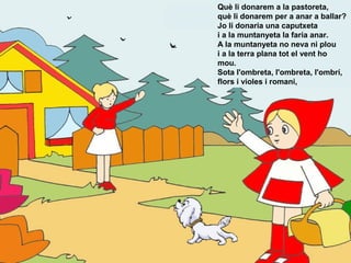 Què li donarem a la pastoreta,
què li donarem per a anar a ballar?
Jo li donaria una caputxeta
i a la muntanyeta la faria anar.
A la muntanyeta no neva ni plou
i a la terra plana tot el vent ho
mou.
Sota l'ombreta, l'ombreta, l'ombrí,
flors i violes i romani,
 