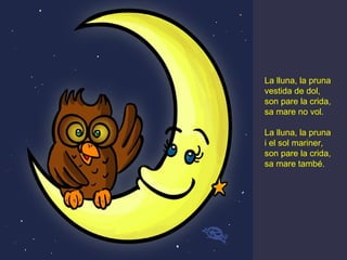 La lluna, la pruna
vestida de dol,
son pare la crida,
sa mare no vol.

La lluna, la pruna
i el sol mariner,
son pare la crida,
sa mare també.
 