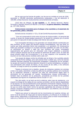 RECORDEMOS

                                                                           Página 15



      Así se supo que las fuerzas de asalto, con las que se contaba en junio de 1936,
ascendían a 150.000 elementos perfectamente preparados, y las de detención a
100.000; ambas facciones revolucionarias convenientemente armadas.

      (José Díaz de Villegas, La paz española, p. 37, Editora Nacional, Madrid.
Fernando y Salvador Moreno de Alborán y de Reyna: La guerra silenciosa y silenciada,
pp. 107-108, Madrid).

      Instrucciones concretas para el ataque a los cuarteles y el asesinato de
los generales, jefes y oficiales

       Extracto de las circulares n.º 32 y 33 del Comité Revolucionario Español.

        “Una vez comenzada la lucha entre el grupo de choque-asalto y el personal del
cuartel, el grupo de choque-ataque penetrará y se pondrá en contacto con el comité
para poner en ejecución el plan de ataque del interior del cuartel”.

       “Los encargados del ataque a los generales con mando estarán constituidos por
diez hombres, de los cuales dos llevarán pistolas ametralladoras. Hay que tener en
cuenta que estos generales tienen dos ayudantes y un secretario. En consecuencia
habrá que proceder al ataque en el propio domicilio (pabellón) de cada uno de ellos.
La eliminación se llevará a cabo por tres hombres del grupo, encargados
especialmente del general pero sin retroceder ante ningún obstáculo y actuando
contra cualquier persona que se les oponga sin distinción de edad o sexo. El resto del
grupo actuará según las circunstancias y, en lo que respecta a los ayudantes, de
acuerdo con las instrucciones recibidas sobre cada uno”.
        “Los grupos de ataque contra los oficiales que se dirijan a los cuarteles estarán
compuestos de forma análoga, pero será preciso tener cuidado que, como las fuerzas
militares fascistas disponen de automóviles protegidos a disposición de los oficiales,
los grupos de nuestros militantes deberían situarse en puntos estratégicos, armados y
con automóviles para atacar de flanco, en los cruces de las calles, a los vehículos
militares. El fuego se abrirá con pistolas ametralladoras”.

        “Desde el comienzo de la rebelión, grupos de militantes vestidos con prendas
civiles o de asalto, detendrán a todos los jefes de los partidos políticos con el pretexto
de su protección personal y seguirán con ellos las instrucciones dadas para la
eliminación de los generales sin mando. Paralelamente, grupos uniformados, y
también bajo el pretexto de la protección, procederán al arresto de los grandes
capitalistas que figuran en el apéndice B de la circular n.º 32”.

       “Por otra parte, no se hará uso de la violencia, salvo caso de resistencia, y se
exigirá la entrega de los saldos de sus cuentas corrientes y de los valores depositados
en los bancos. En caso de falsificación se les aplicará la eliminación integral, incluso de
sus familiares sin excepción alguna. Será conveniente que los grupos uniformados a
los que se confía esta misión contra los grandes capitalistas les conozcan de forma
precisa y busquen cómplices entre su servicio doméstico. Los chóferes y los sirvientes
pueden ser de gran utilidad”.

       “Habrá que activar la instrucción de los movimientos de nuestras milicias, así
como la de las armas de fuego para la buena disciplina y la eficacia en el empleo de
estas armas, habituarles a cumplimentar sin la menor duda la misión encomendada a
cada uno y hacerles ver las consecuencias de la traición”.
 