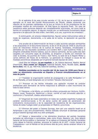 RECORDEMOS

                                                                        Página 16



        En el apéndice B de esta circular secreta n.º 32, de la que se aprehendió un
ejemplar en el local del Comité Revolucionario de Tetuán, estaba contenida una
relación de los grandes capitalistas en la que se incluía la de los propietarios de los
principales medios de comunicación. Al final figura la siguiente frase: “En caso de
resistencia estas personas deberán ser inmediatamente suprimidas, así como toda la
familia sin excepción alguna. Si alguien movido por un sentimiento humanitario desea
oponerse a la ejecución de esta orden, hará falta, a su vez, suprimirlo de inmediato”.

      A continuación, en anexos independientes, figuran varias instrucciones sobre el
modo de organizar, diariamente, a la caída de la noche, la operación de guerrilla
urbana.

        Una prueba de la determinación de llevar a cabo acciones salvajes semejantes
a las propuestas en el documento trascrito, la dio el 19 de julio de 1936 la columna de
cerca de trescientos mineros de la cuenca de Huelva, reclutados, encabezados y
alentados por los diputados socialistas Luis Cordero Bell y Juan Gutiérrez Prieto y el
dirigente sindicalista Antonio Cabeza, que en catorce camiones, de los cuales dos iban
cargados con cincuenta cajas de dinamita, se dirigieron a Sevilla con intención de
volar la Giralda, los puentes de Triana y San Telmo, la sede de la II Región Militar y
varios edificios del Paseo de la Palmera. La operación se malogró a causa de las
medidas preventivas adoptadas por el general Gonzalo Queipo de Llano.
        (José Díaz de Villegas, La paz española, p. 34, Editora Nacional, Madrid. Marcel
Chaminade, Feux croisés sur l’Espagne, Editorial Denoël, París. Nicolás Salas, Sevilla
fue la clave, Vol. II, pp. 409-418, Editorial Castillejo, Sevilla.)

      Medidas acordadas en la reunión del 16 de mayo de 1936 para llevar a
cabo un alzamiento comunista en España y Francia simultáneamente en el
mes de junio

      1.º Trasladar la organización central de propaganda a la calle Montpellier n.º
85 de Marsella, al local designado con el nombre “Estudio internacional”.

       2.º Provocar en las fechas indicadas una agitación mundial de carácter
antifascista para demostrar de forma inequívoca la adhesión a este movimiento de
toda la clase obrera.

      3.º Designar, a tal efecto, un comité de enlace compuesto por Ventura, Comlin,
Magne, Loupi, Soupovine, Basternier y Aznar, comité al cual convendrá adscribir a
Loumoviov y Tourochoff, citados anteriormente.

       4.º Organizar de modo sistemático en todas las ciudades españolas huelgas de
carácter económico-social, a fin de darse cuenta del grado de penetración del
sindicalismo revolucionario y de la capacidad de resistencia de las organizaciones.
Varias de estas huelgas están ya preparadas en Madrid y provincias.

      5.º Eliminar del poder a Casares Quiroga, bien por una votación hostil en el
Parlamento o por otro procedimiento. Parece indicado renunciar al atentado personal
porque Casares Quiroga está muy bien protegido.

       6.º Atacar y desacreditar a los elementos directivos del partido Socialista
tachados de reformistas o centralistas, tales como Prieto, Besteiro, etc. Esto deberá
hacerse de forma pública y clamorosa. Si se aplaza el Congreso del Partido Socialista
como desea la fracción prietista, provocar la ruptura de la UGT —Unión General de
Trabajadores— con el Partido en los primeros días de junio, dando carácter oficial a la
disidencia.
 