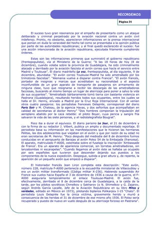 RECORDEMOS

                                                                        Página 24



       El suceso tuvo gran resonancia por el empeño de presentarlo como un ataque
deliberado y criminal perpetrado por la aviación nacional contra un avión civil
indefenso. Pronto, no obstante, aparecieron informaciones en la prensa internacional
que ponían en duda la veracidad del hecho tal como se presentaba a la opinión pública
por parte de las autoridades republicanas; y al final quedó esclarecido el suceso: fue
una acción intencionada de la aviación republicana, ejecutada fríamente cumpliendo
órdenes.

       Estas son las informaciones primeras que suministró el gobierno republicano
(frentepopulista), vía el Ministerio de la Guerra: “A las 18 horas de hoy (8 de
diciembre), cuando volaba sobre la provincia de Guadalajara, ha sido criminalmente
atacado y derribado por la aviación fascista el avión correo que hacía el servicio entre
Madrid y Toulouse”. El diario madrileño La voz, frentepopulista, al día siguiente, 9 de
diciembre, abundaba: “El avión correo Toulouse-Madrid ha sido ametrallado por los
trimotores fascistas”. “Alemania vuelve a disparar contra Francia”. “El avión francés,
portador de insignias y marcas que acreditaban su nacionalidad y el aspecto
inconfundible de un gran aparato de transporte de pasajeros sin armamento de
ninguna clase, tuvo que resignarse a recibir las descargas de las ametralladoras
facciosas, buscando al mismo tiempo un lugar de aterrizaje para poner a salvo la vida
de sus ocupantes”. “Ametrallado bárbaramente tomó tierra con bastante violencia en
Pastrana (Guadalajara), resultando heridos todos sus ocupantes, entre los cuales se
halla el Dr. Henny, enviado a Madrid por la Cruz Roja Internacional. Con él venían
otros cuatro pasajeros: los periodistas franceses Delaprée, corresponsal del diario
Paris Soir y M. Chateau, de la agencia Havas, y dos señoritas que acompañaban en
calidad de secretarias al doctor Henny” “Dos hombres componían la tripulación del
aeroplano abatido por la caza rebelde: el piloto Boyer, cuya pericia y sangre fría
salvaron la vida de las siete personas, y el radiotelegrafista Bougrat”.

        Poco iba a durar el equívoco. El diario parisino Le Jour, el 21 de diciembre y
con la firma de su redactor J. Vilbert, publica un amplio y documentado reportaje. El
periodista basa su información en las manifestaciones que le hicieron las hermanas
Pelitas, las dos adolescentes que viajaban en el avión y que por razón de su edad no
eran secretarias de M. Henny: “Poco después del mediodía del 8 de diciembre fuimos
conducidas en el aeropuerto de Barajas al avión Potez 54 de la Embajada (francesa).
El aparato, matriculado F-A000, ostentaba sobre el fuselaje la inscripción ‘Ambassade
de France’. Era un aparato de apariencia comercial, sin torretas ametralladoras, sin
lanzabombas ni escarapelas”. “Cuando llegamos al avión éste se hallaba ya ocupado
por seis españoles que tuvieron que descender dejando sus puestos a los
componentes de la nueva expedición. Despegue, subida a gran altura y, de repente, la
aparición de un pequeño avión que empezó a disparar”.

       El historiador francés Jean Liron completa esta descripción: “Este avión,
número 228, matrícula F-A000 pertenecía a la escuadrilla ministerial de Villacoublay y
era un avión militar transformado (Código militar X-236). Habiendo suspendido Air
France sus vuelos hacia España el 3 de diciembre de 1936 a causa de la guerra, el F-
A000 aseguraría temporalmente el enlace Toulouse-Madrid. El avión fue,
efectivamente, derribado el 8 de diciembre cerca de Guadalajara, a la caída de la
tarde, por los pilotos soviéticos Chmelkov y Sakharov (o N. Shimelkov y G. Zajarov,
según Andrés García Lacalle, Jefe de la Aviación Republicana en su libro Mitos y
verdades, editado en México en 1973), pilotando biplanos Polikarpov I-15 “Chato”. El
periodista Louis Delaprée fue la única víctima, gravemente herido y murió a
consecuencia de las heridas el 31 de diciembre de ese mismo año 1936. El Potez sería
recuperado y puesto de nuevo en vuelo después de su aterrizaje forzoso en Pastrana”.
 