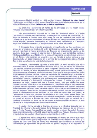 RECORDEMOS

                                                                       Página 26



de Noruega en Madrid, publicó en 1938 un libro titulado: Diplomat im roten Madrid
(Diplomático en el Madrid rojo), que en España ha sido publicado recientemente por la
editorial Áltera con el título Matanzas en el Madrid republicano.

        Su dramática experiencia al frente de la embajada de su nación queda
reflejada en ambas obras y en estos fragmentos:

       “Un acontecimiento ocurrido en el mes de diciembre afectó al Cuerpo
Diplomático y merece ser mencionado. El Delegado del Comité Nacional de la Cruz
Roja fue llamado a Ginebra unos días antes de que se celebrará una sesión del
Consejo de la Sociedad de naciones en la que Álvarez del Vayo (ministro de Estado del
Frente Popular) pensaba desempeñar su habitual papel defendiendo a ‘Caperucita
Roja’ o la “inocencia ultrajada”, y estigmatizando a los ‘lobos nacionales’.

       El Delegado tenía material probatorio principalmente de los asesinatos de
presos en el mes de noviembre. El avión del Gobierno francés que pensaba utilizar
para el viaje llegó a Madrid procedente de Toulouse sin impedimento alguno. Al día
siguiente tenía que regresar el aparato con el Delegado y dos periodistas franceses
(de la Agencia Havas y Le Matin). Por la tarde, otra persona que ejercía sus funciones
en el Comité Internacional, se encontró con un francés a quien conocía y que
desempeñaba un papel importante en el servicio de contraespionaje rojo en Madrid.
Este le dijo que el avión no saldrá al día siguiente.

        “En efecto, a la mañana siguiente el avión tenía un ‘fallo’ de motor que no se
manifestó hasta el mismo momento de arrancar, con lo cual, de hecho, no pudo salir.
Los viajeros tuvieron que volverse a casa a esperar. Veinticuatro horas más tarde,
reparada la ‘avería’, el avión emprendió el vuelo. Cerca ya de Guadalajara, o sea, a
pocos kilómetros de Madrid, vino hacia él otro avión que al principio volaba en torno
suyo trazando grandes círculos. Lleva los distintivos del Gobierno rojo. El francés lo
saludó, como es habitual en estos casos, con un movimiento de alas arriba y abajo
para darse a conocer, a pesar de que, por otra parte, llevaba grandes distintivos de la
Aviación francesa y la inscripción ‘Embajada de Francia’. El avión rojo voló a su
alrededor, se alejó, cambió otra vez el rumbo, volvió, voló por debajo del avión
francés y disparó sobre él con sus ametralladoras, alejándose luego a toda velocidad.
El piloto francés espantado —quien me hizo personalmente este relato— descendió
inmediatamente para una toma de tierra forzosa. Sólo la cabina había sido alcanzada
por los disparos. Tres de sus ocupantes resultaron heridos: uno de los periodistas
murió a consecuencia de sus lesiones; al otro hubo de amputarse una pierna; el
Delegado de la Cruz Roja, después de permanecer en cama cuatro meses, salvó, por
lo menos, su vida. Pero los ominosos documentos no llegaron a Ginebra a tiempo para
no poner en apuros a Álvarez del Vayo. Entonces resultó que se trataba de la
‘agresión criminal de un avión de los nacionales al avión diplomático francés’. Y esto
fue lo que la indignaba prensa roja anunció al mundo”.

        El doctor Henny viajaba a Francia, primero, y a Ginebra después con la
finalidad de informar a las autoridades de la Sociedad de Naciones de los crímenes
que el Frente Popular (los republicanos, según muchos prefieren llamarlos) llevaba a
cabo sistemáticamente en Madrid. Los dirigentes del frente Popular deseaban impedir
el traslado de las pruebas y lo consiguieron derribando el avión.

       El diplomático Félix Schlayer fue acompañado por Henny en uno de sus viajes
hasta las fosas donde yacían sepultadas las víctimas de las matanzas en masa y la
víspera de salida del vuelo de Henny fue informado por un francés al servicio del
contraespionaje republicano de que el avión “no podría” despegar al día siguiente. El
 