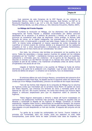 RECORDEMOS

                                                                        Página 30



       (Las sesiones de este Congreso de la CNT figuran en los números de
Solidaridad Obrera, hasta el del 9 de mayo inclusive. José Peirats, La CNT en la
Revolución Española, tomo I, pp. 117 a 133, Ed. Ruedo Ibérico, Paris, 1971. José
Manuel Martínez Bande, Los años críticos, p. 162, Ediciones Encuentro, Madrid, 2007).

       La Málaga del Frente Popular

        Triunfante la revolución en Málaga, con los elementos más extremistas y
sanguinarios del Frente Popular y añadidos excarcelados por delitos comunes
adueñados de la situación y el destino de personas y bienes, en la capital y su
provincia se cometieron toda clase de desmanes. Como prólogo, la famosa calle
Marqués de Larios, en la capital malagueña, fue quemada por las turbas de un
extremo a otro. A continuación y durante casi siete meses, hasta el 8 de febrero de
1937, la misma turba protagonizó el masivo asesinato de civiles (imposible de
cuantificar el número exacto de víctimas debido a la desaparición de los cadáveres
arrojados al mar y otros descuartizados o devorados por animales hambrientos),
seleccionados por el mero hecho de ser consideradas “de orden”.

          Con todo, los crímenes más terribles se produjeron en los pueblos de la
sierra. Todos los sacerdotes y monjas cayeron muertos sin piedad con los métodos
empleados por los “monfíes” —bandoleros moriscos que solían actuar en cuadrillas;
salteadores y criminales para los cristianos— de la guerra de las Alpujarras, que
describe el cronista Luis del Mármol Carvajal en su famoso libro sobre el tema. Les
quitaban la piel de las rodillas y les mantenían arrodillados antes de darles muerte
arrojándolos a los pozos de cal viva.

         Llegado el Ejército Nacional a las puertas de Málaga la huida de dichos
elementos y de parte de la población civil, engañada —que al cabo retornó al estar
exenta de delitos de sangre— o cómplice con la barbarie, fue a la desbandada.

                                            ***

          El entonces alférez de navío Enrique Manera, comandante del submarino B-4
de la autodenominada Flota Roja, ha dejado escrito lo siguiente sobre los últimos días
vividos por él en Málaga (hospitalizado), previos a la entrada de las tropas nacionales.

           “Uno de los hechos más trágicos de la conquista de Málaga fue la columna
de fugitivos civiles que marchaban por la carretera hacia Motril. El capitán de navío
don Pedro Recacho, que entonces era teniente de navío y mandaba parte de las
baterías de 120 mm. del crucero Canarias, me contó hace tiempo que hicieron algún
disparo a vehículos sospechosos pero que no dispararon sobre la columna de
fugitivos.

           ”Estos llegaron destrozados a Almería y desde allí fueron trasladados en
camiones a las poblaciones marítimas más cercanas. Yo estaba en aquellos días en
Alicante y contemplé la llegada de los fugitivos de Málaga. Constituía un terrible
espectáculo. Llegaban todos sucios y destrozados en verdaderos harapos; las mujeres
con los niños en brazos. Los pequeños, como no habían sido lavados, llevaban la poco
ropa pegada a la piel despidiendo un mal olor terrible. El aspecto del conjunto era de
gitanería.

          ”La gente de la ciudad los contemplaba con horror. Fueron tratados al
principio con humanidad, pero con miedo, pues sus aspectos no eran nada
tranquilizantes, pues tenían fama de haber cometido toda clase de tropelías. La
 