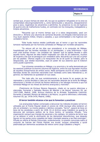 RECORDEMOS

                                                                       Página 31



verdad que, al poco tiempo de estar allí, los que se quedaron refugiados en la zona se
comportaban desvergonzadamente y, como ladronzuelos y abusones, desaparecieron
poco a poco, negándose los alicantinos a admitirlos. Su presencia no era de fugitivos
de guerra sino de malhechores huidos, en contraste con los tranquilos, trabajadores y
limpios alicantinos.

          ”Recuerdo que al mismo tiempo que vi a estos desgraciados, pasó con
dirección a Almería una columna de camiones llevando una Brigada Internacional con
muy buen aspecto militar, limpios y aseados, y que contemplaban a los fugitivos con
verdadero horror.

         ”Esta huida masiva estaba justificada por el temor a que los nacionales
tomaran represalias por los horrores cometidos en Málaga con increíble salvajismo.

          ”Yo estuve allí en los días que precedieron a la conquista de Málaga,
hospitalizado por las heridas recibidas en un bombardeo, y unas enfermeras —que
eran unas buenas chicas— me contaban los “paseos” que se habían llevado a cabo
aquella noche. Algunas de ellas habían tropezado con más de 20 cadáveres, muchos
de mujeres a las que se perseguía con verdadera saña. Recuerdo que una vez oí gritar
por los pasillos: ¡Hemos cogido a la marquesita! No sé de quién se trataba, pero la
desgraciada, que estaba escondida, cayó en poder de sus asesinos que la trataron
como puede suponerse.

          ”Los crímenes cometidos en Málaga y su provincia y la saña demostrada por
los asesinos justifican la enorme columna de fugitivos, entre los que figuraban muchos
de aquellos energúmenos de ambos sexos. Nada semejante ocurrió en otras ciudades
liberadas donde las columnas nacionales eran recibidas como tales liberadoras y, en
general, los habitantes se quedaban en sus casas.

          ”Por todo ello, los que románticamente y de buena fe se quejan de las
represalias y juicios llevados a cabo por los nacionales después de la toma de Málaga,
desconocen u olvidan el cúmulo de hechos delictivos y los salvajes horrores a que fue
sometida Málaga en los meses de dominio anarquista y marxista”.

        (Testimonio de Enrique Manera Regueyra, citado en La guerra silenciosa y
silenciada, Fernando y Salvador Moreno de Alborán y de Reyna, Volumen III, pp.
1547-1548, Madrid, 1998. Archivo Histórico de la Armada. Expediente Colomina.
Fernando y Salvador Moreno de Alborán y de Reyna, La guerra silenciosa y silenciada,
Volumen III, pp. 1478-1479, Madrid, 1998).

      El terror también alcanza a los que lo fomentan y practican

        Los anarquistas habían comenzado a denunciar los métodos brutales (el terror)
utilizados por el Frente Popular desde el verano de 1936 (aunque ellos tardaron un
año en protestar). La misma palabra e idéntico concepto, “terror”, pasará de boca en
boca de los socialistas a partir de 1938. En el Archivo Largo Caballero se guarda la
denuncia del comisario político de la Zona Centro, el socialista Piñuela: “Una
organización caciquil que maneja los ascensos y los castigos. Un sistema de terror que
no se detiene ni ante la eliminación de los elementos disconformes, que después
figuran en los partes como culpables de haber intentado pasarse a las filas enemigas”.
Piñuela se refería al Partido Comunista, evidentemente. La presión comunista sobre el
conjunto de fuerzas del Frente Popular era brutal; aunque consentida y quizá
potenciada por elementos socialistas de relieve como Largo Caballero y Negrín.
 