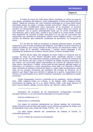RECORDEMOS

                                                                         Página 32



          A finales de marzo de 1938 varios líderes socialistas se reúnen en casa de
Juan Negrín, presidente del Gobierno. Julián Zugazagoitia, ministro de Gobernación, le
espeta: “¡Basta de comedia, don Juan! Nuestros camaradas en el frente están siendo
asesinados porque se niegan a aceptar mandos comunistas”. Negrín contesta con el
convencional pero terriblemente cierto argumento de la necesidad: el concurso
soviético es imprescindible para sostener la guerra. Y Negrín desea por encima de
todo mantener viva la guerra prolongándola hasta que se tornen favorables las
circunstancias, pese a quien pese, suceda lo que suceda en su propio bando. Sucede
esta declaración de sumisión al poder comunista a la vez que los comunistas han
emprendido una campaña de aniquilación política contra Indalecio prieto, a la sazón
ministro de Defensa, para destituirlo acusándole de derrotismo. Lo consiguen en
breve.

           El 5 de abril de 1938 se constituye el segundo gabinete Negrín. El cambio
sustancial es que el propio presidente del Gobierno, Juan Negrín, toma el control de la
cartera de Defensa, que incluye también al SIM (servicio de información militar). Las
carteras claves de la represión, Gobernación y Justicia, fueron asignadas a dos
socialistas de tendencia pro soviética: Paulino Gómez y Ramón González Peña.

           Paulino Gómez había sido delegado de Orden Público en Cataluña tras los
sucesos de mayo de 1937. Ramón González Peña, significado opositor a Largo
Caballero en la UGT. Otro destacado socialista, bolchevique y hombre de confianza de
Moscú, Julio Álvarez del Vayo, ocupa el ministerio de Estado (asuntos exteriores), al
que vuelve. Los comunistas siguen reservándose las carteras de captación entre la
clase obrera, Agricultura y Trabajo. Forma parte de este segundo gabinete Negrín un
anarquista y se mantiene a varios republicanos, entre ellos y en Hacienda a Méndez
Aspe, elemento de absoluta confianza de Negrín y, según todos los testimonios, pieza
clave de los manejos financieros del presidente del Consejo de Ministros. Es el
gobierno que Negrín elige para afrontar el epílogo de la guerra, resguardado de las
críticas y las adversidades en su delirio resistente, expoliador y de obediencia al poder
comunista.

        (Julián Zugazagoitia, Guerra y vicisitudes de los españoles, Librería española,
París, 1968. Indalecio Prieto, Yo y Moscú, p. 38, Madrid, 1955. Indalecio Prieto,
Convulsiones de España, pp. 27 y ss. Oasis, México, 1968. José Javier Esparza, El
terror rojo en España. Epílogo: el terror blanco, pp. 329-331, Áltera, 2007).

       -----------------------------

       Ampliación del contenido de las informaciones confidenciales (circulares
secretas) números 3 y 22, previamente publicados en la cuarta entrega

       Informe confidencial n.º 3.

       Instrucciones y contraseñas

       Con objeto de controlar debidamente los últimos detalles del movimiento,
desde el próximo tres de Mayo sólo podrán cursar órdenes los agentes de enlace, que
se entenderán entre sí por medio del cifrado “E.M.M. – 54 – 22”.

       Los jefes locales deberán dar verbalmente las órdenes al Comité. La
contraseña general es:

       1-2 en 1:Orden de comenzar la movilización.
 
