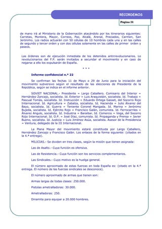 RECORDEMOS

                                                                          Página 34



de mano irá al Ministerio de la Gobernación atacándolo por los itinerarios siguientes:
Carretas, Montera, Mayor, Correos, Paz, Alcalá, Arenal, Preciados, Carmen, San
Jerónimo. Los radios actuarán con 50 células de 10 hombres cada una y en las calles
de segundo y tercer orden y con dos células solamente en las calles de primer orden y
paseos.


 Las órdenes son de ejecución inmediata de los detenidos antirrevolucionarios. Lo
 revolucionarios del F.P. serán invitados a secundar el movimiento y en caso de
 negarse a ello los expulsarán de España.

                                              ***

        Informe confidencial n.º 22

       Se confirman las fechas 11 de Mayo o 29 de Junio para la iniciación del
 movimiento subversivo según el resultado de las elecciones de Presidente de la
 República, según se indica en el informe anterior.

        SOVIET NACIONAL.- Presidente = Largo Caballero. Comisario del Interior =
 Hernández Zancajo, socialista. Id. Exterior = Luis Araquistáin, socialista. Id. Trabajo =
 Pascual Tomás, socialista. Id. Instrucción = Eduardo Ortega Gasset, del Socorro Rojo
 Internacional. Id. Agricultura = Zabalza, socialista. Id. Hacienda = Julio Álvarez del
 Bayo, socialista. Id. Guerra = Teniente Coronel Mangada. Id. Marina = Jerónimo
 Bujeda, socialista. Id. Ejército Rojo = Francisco Galán, comunista. Id. Ferrocarriles =
 Álvarez Angulo, socialista. Id. Industria = Baraibar. Id. Comercio = Vega, del Socorro
 Rojo Internacional. Id. O.P. = José Díaz, comunista. Id. Propaganda y Prensa = Javier
 Bueno, socialista. Id. Justicia = Luis Jiménez Asúa, socialista. Asesor de la Presidencia
 = Ventura, delegado de la III Internacional.

         La Plana Mayor del movimiento estará constituida por Largo Caballero,
 Hernández Zancajo y Francisco Galán. Los enlaces de la forma siguiente: (citados en
 la 4.ª entrega).

        MILICIAS.- Se dividen en tres clases, según la misión que tienen asignada:

        Las de Asalto.- Cuya función es ofensiva.

        Las de Resistencia.- Cuya función son los servicios complementarios.

        Las Sindicales.- Cuyo motivo es la huelga general.

       El número aproximado de estas fuerzas en toda España es: (citado en la 4.ª
 entrega. El número de las fuerzas sindicales se desconoce).

        El número aproximado de armas que tienen son:

        Armas largas de todas clases: 250.000.

        Pistolas ametralladoras: 30.000.

        Ametralladoras: 250.

        Dinamita para equipar a 20.000 hombres.
 