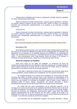 RECORDEMOS

                                                                         Página 38




      Instrucciones socialistas para iniciar la sublevación armada contra la república
en 1934. Instrucciones preliminares.

        Dada la extensión de estas instrucciones, y porque quiero agradecer y destacar
el ímprobo esfuerzo histórico de don Francisco Pilo, remito al lector a la siguiente
dirección que corresponde, genéricamente, a su espacio y, en concreto, al citado
documento.

       Instrucciones:

        Dada la extensión de estas instrucciones, y porque quiero agradecer y destacar
el ímprobo esfuerzo histórico de don Francisco Pilo, remito al lector a la siguiente
dirección que corresponde, genéricamente, a su espacio y, en concreto, al citado
documento.

       Instrucciones

     http://franciscopilo.blogspot.com/2007/12/memoria-histrica-golpe-de-estado-del.html


       Recordemos (VII)

        Recordemos aquello que fue y por qué sucedió. Esta entrega recoge la matanza
de civiles en la ciudad de Castellón por parte de los frentepopulistas en retirada; una
descripción de lo acaecido en la localidad pacense de Castilblanco, la nochevieja de
1931; una semblanza de la dirección y actividad del Servicio de Investigación Militar
(SIM); y una conversación entre José Antonio Primo de Rivera y el escritor, y
entonces cronista parlamentario, Josep Pla en la tertulia del diario El Sol.

       Noche de venganza en Castellón

        Hubo dura lucha en las calles de Castellón. La existencia de focos de
resistencia marxista determinó las distintas vicisitudes pasadas por la capital desde el
primer asalto nacional en la tarde del día 13 (de junio de 1938), hasta su definitiva
pacificación en las últimas horas de la jornada siguiente.

         A las siete y media de la tarde (del 13) alcanzaban las primeras casas de la
ciudad (Castellón), siendo recibidos por la población civil con grande entusiasmo.

          Se produjo entonces en el interior de la población un movimiento de tropa
marxista que había de alterar durante todo el día siguiente la tranquilidad de la
ocupación. Por la carretera de Benicasim presionaba el grueso de la 83 División, y la
fuerza roja que resistía a la entrada de Castellón, hacia el paso a nivel, realizó un
repliegue sobre el casco urbano, reocupando los barrios Noroeste y Oeste,
desconociendo que por la zona de El Grao había ya entrado fuerzas nacionales.

          En medio del casi vacío momentáneo, de la confusión general y de la
retirada de al menos buena parte de los soldados del Ejército Popular (día 13 de junio
de 1938, al atardecer), las gentes han salido a la calle a esperar a las tropas amigas,
llenando los balcones con colgaduras. Seguramente llegan hasta ellas (las calles)
algunos destacamentos de la 83 División; son las siete y media de la tarde y la
población los recibe con el máximo entusiasmo, que se correrá hacia otros barrios de
la ciudad. Y es entonces cuando se producirá la tragedia.

         Los marxistas que se replegaban ocuparon los barrios Noroeste y Oeste,
 