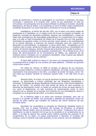 RECORDEMOS

                                                                         Página 40



meses de septiembre y octubre se prolongasen en noviembre y diciembre, con actos
terroristas y agresiones a la Guardia Civil, contra la que predicaban no sólo los
comunistas y los anarquistas sino los propios afiliados al partido en el poder, Izquierda
Republicana, de Manuel Azaña, y los socialistas en torno al PSOE. Estas predicaciones
socialistas alcanzarían sus voces más altas y excitantes en tierras de Badajoz.

           Castilblanco, el último día del año 1931, por lo tanto a los pocos meses de
proclamada la II República, es un trágico aviso de lo que se prepara en España. La
población, excitada por diputados socialistas, organiza una manifestación, a pesar de
haber sido prohibida por las autoridades gubernativas. En cumplimiento de su deber,
sale a la calle el Cabo Comandante de Puesto de la Guardia Civil con tres guardias.
Intentaban los guardias civiles, en forma correcta, hacer desistir a los manifestantes
de su actitud sediciosa, y entonces, de manera inopinada, pero tan unánime que
demuestra la premeditación, el populacho se lanza sobre ellos. Atropellados por la
multitud, caen al suelo, donde son heridos con toda clase de armas y machacados con
piedras. El General Sanjurjo, Director General de la Guardia Civil, acudió al entierro, y
al ver los cuerpos mutilados de los guardias, manifestó que: “Ni en Monte Arruit, en la
época del derrumbamiento de la Comandancia de Melilla, los cadáveres de los
cristianos fueron mutilados con un salvajismo semejante. Hubo mujeres que bailaron
ante los restos mutilados de las víctimas.”

           El diario ABC publicó la noticia el 1 de enero con impresionantes fotografías.
La portada tenía la imagen de una anciana con estas palabras: “También los guardias
civiles tienen madre”.

           Por todos los indicios, el PSOE se situaba, en algunas de sus facciones,
frente al propio Gobierno y contra el régimen republicano. Sin duda, la lucha contra la
organización rival anarquista no era fácil, y el peligro de perder las bases, cierto. Por
eso había que predicar también la revolución agraria total, ir tan allá como el que
más.

          Mientras tanto, el crimen, en vez de encontrar la general repulsa que era de
esperar, es desvirtuado e incluso justificado por los dirigentes izquierdistas y
marxistas. El diputado del Bloque Republicano-Revolucionario, José Antonio Balbontín,
dijo en las Cortes: “La Guardia Civil está siendo de hecho en este momento un
elemento de perturbación social; no basta con quitarle las armas de largo alcance ni
con variar el Reglamento; en este momento de sobrexcitación social, la mera
presencia de un piquete de la Guardia Civil enfrente de una manifestación obrera o
campesina no es la garantía del orden: es la llama incendiaria.”

         En el Gobierno había a la sazón tres ministros socialistas, pero ello no
frenaba a su partido (el PSOE), que provocaba y defendía las agresiones contra las
fuerzas de orden público que cumplían las órdenes del mismo Gobierno del que
formaban parte.

           Resultaba tan escandalosa la campaña de difamación desatada contra la
Guardia Civil, que el propio Presidente del Consejo de Ministros, el dirigente
izquierdista Manuel Azaña, hubo de exclamar en las Cortes: “Cualquiera diría que en
Castilblanco ha sido la Guardia Civil la que se ha excedido en el cumplimiento de su
deber, y no deja de pasmar que cuando cuatro infelices guardias han perecido en el
cumplimiento de su deber, se ponga precisamente a discusión el prestigio del
Instituto, como si hubieran sido estos guardias, no los muertos, sino los matadores.”
 