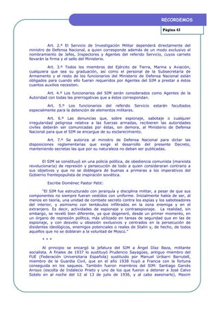RECORDEMOS

                                                                       Página 43



           Art. 2.º El Servicio de Investigación Militar dependerá directamente del
ministro de Defensa Nacional, a quien corresponde además de un modo exclusivo el
nombramiento de Jefes, Inspectores y Agentes del referido Servicio, cuyos carnets
llevarán la firma y el sello del Ministerio.

          Art. 3.º Todos los miembros del Ejército de Tierra, Marina y Aviación,
cualquiera que sea su graduación, así como el personal de la Subsecretaría de
Armamento y el resto de los funcionarios del Ministerio de Defensa Nacional están
obligados para cuando ello fueran requeridos por Agentes del SIM a prestar a éstos
cuantos auxilios necesiten.

         Art. 4.º Los funcionarios del SIM serán considerados como Agentes de la
Autoridad con todas las prerrogativas que a éstos correspondan.

         Art. 5.º Los funcionarios del referido Servicio          estarán   facultados
especialmente para la detención de elementos militares.

           Art. 6.º Las denuncias que, sobre espionaje, sabotaje o cualquier
irregularidad peligrosa relativa a las fuerzas armadas, recibieren las autoridades
civiles deberán ser comunicadas por éstas, sin demora, al Ministerio de Defensa
Nacional para que el SIM se encargue de su esclarecimiento.

          Art. 7.º Se autoriza al ministro de Defensa Nacional para dictar las
disposiciones reglamentarias que exige el desarrollo del presente Decreto,
manteniendo secretas las que por su naturaleza no deban ser publicadas.


       El SIM se constituyó en una policía política, de obediencia comunista (marxista
revolucionaria) de represión y persecución de todo a quien consideraran contrario a
sus objetivos y que no se doblegara de buenas a primeras a los imperativos del
Gobierno frentepopulista de inspiración soviética.

         Escribe Domènec Pastor Petit:

       “El SIM fue estructurado con jerarquía y disciplina militar, a pesar de que sus
componentes no siempre fueran vestidos con uniforme. Inicialmente había de ser, al
menos en teoría, una unidad de combate secreto contra los espías y los saboteadores
del interior, y asimismo con tentáculos infiltrados en la zona enemiga y en el
extranjero. Es decir, actividades de espionaje y contraespionaje. La realidad, sin
embargo, se reveló bien diferente, ya que degeneró, desde un primer momento, en
un órgano de represión política, más utilizado en tareas de seguridad que en las de
espionaje, y con desvelo u obsesión exclusivos y centrados en la persecución de
disidentes ideológicos, enemigos potenciales o reales de Stalin y, de hecho, de todos
aquellos que no se doblaran a la voluntad de Moscú.”

      ***

        Al principio se encargó la jefatura del SIM a Ángel Díaz Baza, militante
socialista. A finales de 1937 lo sustituyó Prudencio Sayagües, antiguo miembro del
FUE (Federación Universitaria Española) sustituido por Manuel Uribarri Barrutell,
miembro de la Guardia Civil, que en el año 1938 huyó a Francia con la fortuna
conseguida en los saqueos. También fueron miembros del SIM: Santiago Garcés
Arroyo (escolta de Indalecio Prieto y uno de los que fueron a detener a José Calvo
Sotelo en al noche del 12 al 13 de julio de 1936, y al cabo asesinarlo), Maxim
 