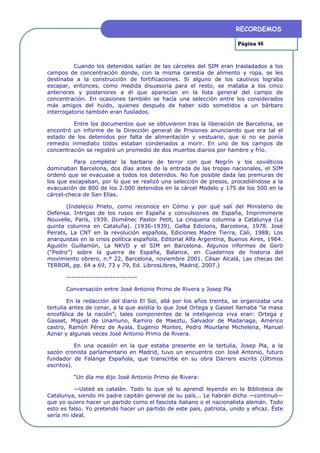 RECORDEMOS

                                                                       Página 46



          Cuando los detenidos salían de las cárceles del SIM eran trasladados a los
campos de concentración donde, con la misma carestía de alimento y ropa, se les
destinaba a la construcción de fortificaciones. Si alguno de los cautivos lograba
escapar, entonces, como medida disuasoria para el resto, se mataba a los cinco
anteriores y posteriores a él que aparecían en la lista general del campo de
concentración. En ocasiones también se hacía una selección entre los considerados
más amigos del huido, quienes después de haber sido sometidos a un bárbaro
interrogatorio también eran fusilados.

         Entre los documentos que se obtuvieron tras la liberación de Barcelona, se
encontró un informe de la Dirección general de Prisiones anunciando que era tal el
estado de los detenidos por falta de alimentación y vestuario, que si no se ponía
remedio inmediato todos estaban condenados a morir. En uno de los campos de
concentración se registró un promedio de dos muertos diarios por hambre y frío.

          Para completar la barbarie de terror con que Negrín y los soviéticos
dominaban Barcelona, dos días antes de la entrada de las tropas nacionales, el SIM
ordenó que se evacuase a todos los detenidos. No fue posible dada las premuras de
los que escapaban, por lo que se realizó una selección de presos, procediéndose a la
evacuación de 800 de los 2.000 detenidos en la cárcel Modelo y 175 de los 500 en la
cárcel-checa de San Elías.

       (Indalecio Prieto, como reconoce en Cómo y por qué salí del Ministerio de
Defensa. Intrigas de los rusos en España y convulsiones de España, Imprimimerie
Nouvelle, París, 1939. Domènec Pastor Petit, La cinquena columna a Catalunya (La
quinta columna en Cataluña). (1936-1939), Galba Edicions, Barcelona, 1978. José
Peirats, La CNT en la revolución española, Ediciones Madre Tierra, Cali, 1988; Los
anarquistas en la crisis política española, Editorial Alfa Argentina, Buenos Aires, 1964.
Agustín Guillamón, La NKVD y el SIM en Barcelona. Algunos informes de Gerö
(“Pedro”) sobre la guerra de España, Balance, en Cuadernos de historia del
movimiento obrero, n.º 22, Barcelona, noviembre 2001. César Alcalá, Las checas del
TERROR, pp. 64 a 69, 73 y 79, Ed. LibrosLibres, Madrid, 2007.)

       -----------------------------

       Conversación entre José Antonio Primo de Rivera y Josep Pla

        En la redacción del diario El Sol, allá por los años treinta, se organizaba una
tertulia antes de cenar, a la que asistía lo que José Ortega y Gasset llamaba “la masa
encefálica de la nación”; tales componentes de la inteligencia viva eran: Ortega y
Gasset, Miguel de Unamuno, Ramiro de Maeztu, Salvador de Madariaga, Américo
castro, Ramón Pérez de Ayala, Eugenio Montes, Pedro Mourlane Michelena, Manuel
Aznar y algunas veces José Antonio Primo de Rivera.

           En una ocasión en la que estaba presente en la tertulia, Josep Pla, a la
sazón cronista parlamentario en Madrid, tuvo un encuentro con José Antonio, futuro
fundador de Falange Española, que transcribe en su obra Darrers escrits (Últimos
escritos).

          “Un día me dijo José Antonio Primo de Rivera:

           —Usted es catalán. Todo lo que sé lo aprendí leyendo en la Biblioteca de
Catalunya, siendo mi padre capitán general de su país... Le habrán dicho —continuó—
que yo quiero hacer un partido como el fascista italiano o el nacionalista alemán. Todo
esto es falso. Yo pretendo hacer un partido de este país, patriota, unido y eficaz. Éste
sería mi ideal.
 