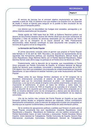 RECORDEMOS

                                                                         Página 6



        El servicio de tranvías fue el principal objetivo revolucionario en todas las
capitales a partir de 1934. El Gobierno tuvo que emplear a la Guardia Civil, los Guardias
de Asalto e incluso el Ejército para asegurar en lo posible la libre circulación de los
vehículos para el transporte público.

        Los obreros que no secundaban las huelgas eran acosados, perseguidos y en
última instancia asesinados por los piquetes.

       Desde agosto de 1936 hasta final de 1939, el Gobierno Nacional publicó una
decena de documentos titulados Avance del informe oficial que acumulan centenares de
fotografías y miles de nombres de personas asesinadas por los milicianos del frente
Popular, que no se incluyeron en la Causa General de 1940. Prácticamente
desconocidos, estos Avances constituyen la base documental más completa de los
horrores de la guerra civil en la retaguardia.

       La formación del Frente Popular

       El primer documento conocido sobre el germen que propició el Frente Popular
está fechado el 12 de abril de 1935. Reunidos y de acuerdo los representantes de las
siguientes tres formaciones políticas; por Izquierda Republicana, Manuel Azaña; por
Unión Republicana, Diego Martínez Barrio; por el Partido Nacional Republicano, Felipe
Sánchez Román (este último luego no participó en el Frente Único de febrero de 1936).

       Posteriormente, ante la desunión de la izquierda, que imposibilitaba el Frente
Único propuesto por Partido Comunista de España, la iniciativa electoral de Manuel
Azaña fue decisiva; pues socialistas, comunistas y cenetistas (anarquistas de la CNT-
FAI) dejaron muy claro que aceptaban una propuesta de unidad presentada por Izquierda
Republicana. Lo que evidencia el carácter marxista y por ende revolucionario del Frente
Popular.

       Meses antes de que George Dimitrov planteara en el VII congreso de la
Komintern (Internacional comunista) el sistema de alianzas denominado “frentes
populares” para que los comunistas alcanzaran el poder —sin despertar excesivas
reticencias, y una vez en él y desde él erigirse como partido preeminente y al cabo único
imponiendo el bolchevismo, el sóviet, en todos los ámbitos y sobre todos los
ciudadanos—, en el verano de 1935 en España ya se avanzaba en el proyecto. Pero
ante la desunión de la izquierda que hacía inviable este Frente Único propuesto por el
PCE, la iniciativa electoral como vía de convergencia y alianza para las elecciones de
1936 propuesta por Manuel Azaña fue decisiva para la consolidación de los objetivos
comunistas.

        Uno de los hechos más curiosos del Frente Popular en España es que cada
formación política llevaba su programa electoral por separado, incluso contradictorio
(teóricamente contradictorio, pues la intención de asegurarse el poder era compartida) en
asuntos que se suponen fundamentales y característicos de cada orientación política.

       De la veintena de agrupaciones políticas o partidos que firmaron el pacto para el
Frente Popular únicamente tres eran republicanos: Izquierda Republicana, Unión
Republicana y Esquerra Republicana de Catalunya; uno era católico conservador, el
Partido Nacionalista Vasco; el resto marxistas y anarquistas: Partido Socialista Obrero
Español, Unión General de Trabajadores, Partido Comunista de España, Socorro Rojo
Internacional, Juventudes Comunistas, Confederación General de Trabajadores,
 