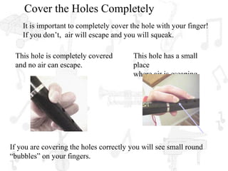 Cover the Holes Completely
    It is important to completely cover the hole with your finger!
    If you don’t, air will escape and you will squeak.

 This hole is completely covered        This hole has a small
 and no air can escape.                 place
                                        where air is escaping.




If you are covering the holes correctly you will see small round
“bubbles” on your fingers.
 