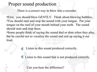 Proper sound production
       There is a correct way to blow into a recorder.
•First, you should blow GENTLY. Think about blowing bubbles.
•You should start and stop the sound with your tongue. Put your
tongue on the roof of your mouth behind your teeth. The sound
should start and stop there.
•Some people think of saying the sound dud or doot when they play,
but be careful not to vocalize the sound and end up saying it out
loud.

              Listen to this sound produced correctly.

             Listen to this sound that is not produced correctly.


               Can you hear the difference?
 