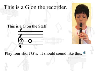 This is a G on the recorder.


 This is a G on the Staff.




Play four short G’s. It should sound like this.
 