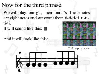 Now for the third phrase.
We will play four g’s, then four a’s. These notes
are eight notes and we count them ti-ti-ti-ti ti-ti-
ti-ti.
It will sound like this:

And it will look like this:

                                      Click to play movie
 