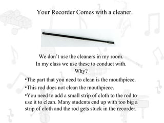 Your Recorder Comes with a cleaner.




      We don’t use the cleaners in my room.
     In my class we use these to conduct with.
                      Why?
•The part that you need to clean is the mouthpiece.
•This rod does not clean the mouthpiece.
•You need to add a small strip of cloth to the rod to
use it to clean. Many students end up with too big a
strip of cloth and the rod gets stuck in the recorder.
 