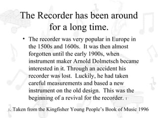 The Recorder has been around
              for a long time.
         • The recorder was very popular in Europe in
           the 1500s and 1600s. It was then almost
           forgotten until the early 1900s, when
           instrument maker Arnold Dolmetsch became
           interested in it. Through an accident his
           recorder was lost. Luckily, he had taken
           careful measurements and based a new
           instrument on the old design. This was the
           beginning of a revival for the recorder. 1
1.   Taken from the Kingfisher Young People’s Book of Music 1996
 