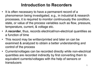 • It is often necessary to have a permanent record of a
phenomenon being investigated, e.g., in industrial & research
processes, it is required to monitor continuously the condition,
state, or value of the process variables such as flow, pressure,
temperature, current, & voltage etc.
• A recorder, thus, records electrical/non-electrical quantities as
a function of time
• This record may be written/printed and later on can be
examined & analyzed to obtain a better understanding and
control of the process
• Currents/voltages can be recorded directly while non-electrical
quantities are recorded indirectly by first converting them to
equivalent currents/voltages with the help of sensors or
transducers
Introduction to Recorders
1
 