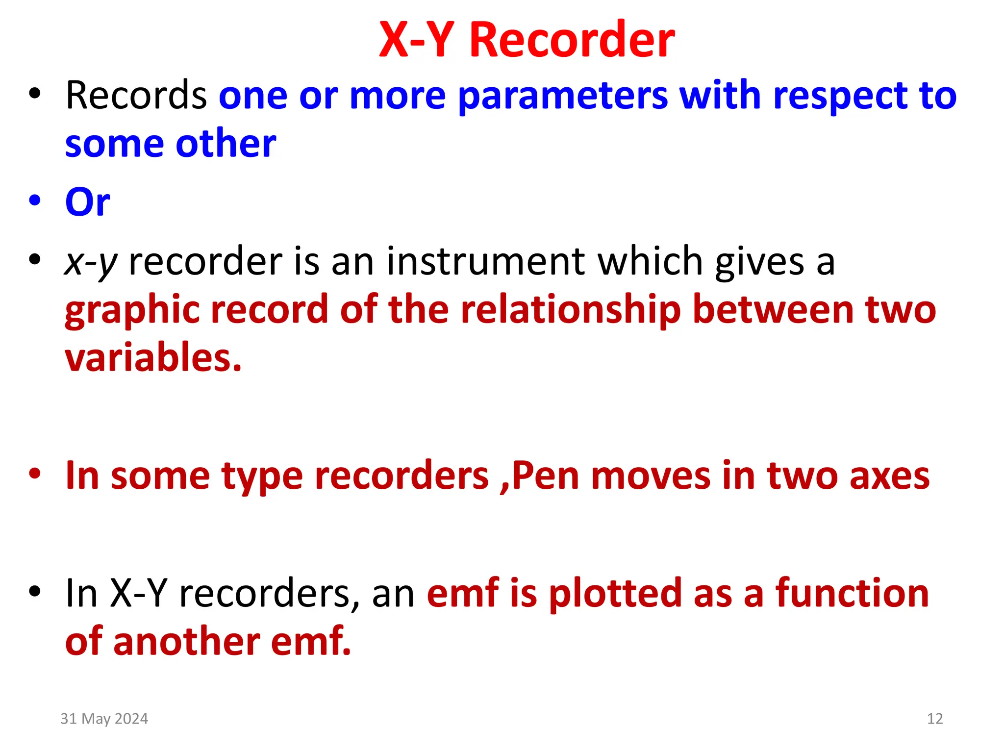 31 May 2024 12
X-Y Recorder
• Records one or more parameters with respect to
some other
• Or
• x-y recorder is an instrument which gives a
graphic record of the relationship between two
variables.
• In some type recorders ,Pen moves in two axes
• In X-Y recorders, an emf is plotted as a function
of another emf.
 