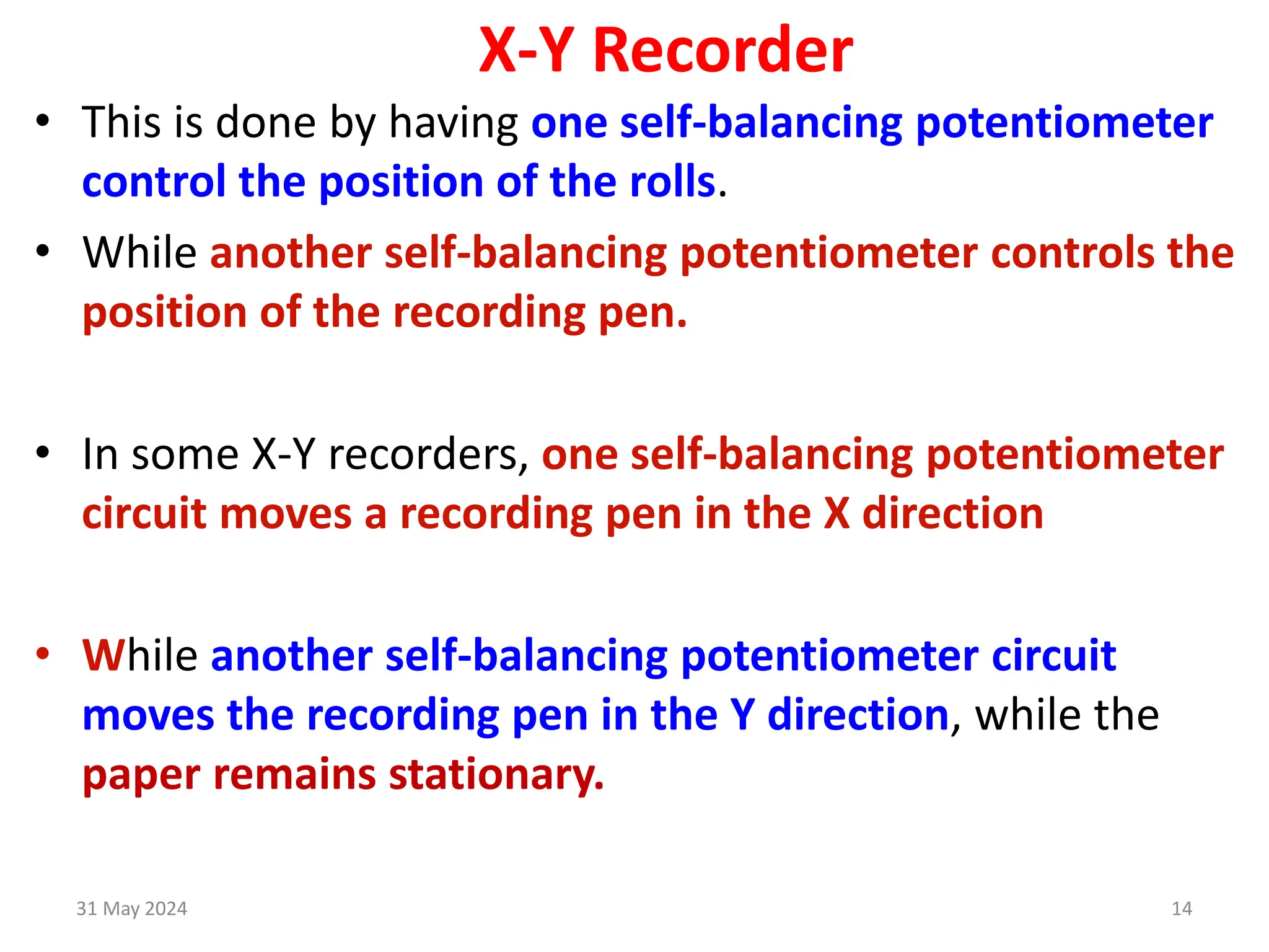 31 May 2024 14
X-Y Recorder
• This is done by having one self-balancing potentiometer
control the position of the rolls.
• While another self-balancing potentiometer controls the
position of the recording pen.
• In some X-Y recorders, one self-balancing potentiometer
circuit moves a recording pen in the X direction
• While another self-balancing potentiometer circuit
moves the recording pen in the Y direction, while the
paper remains stationary.
 