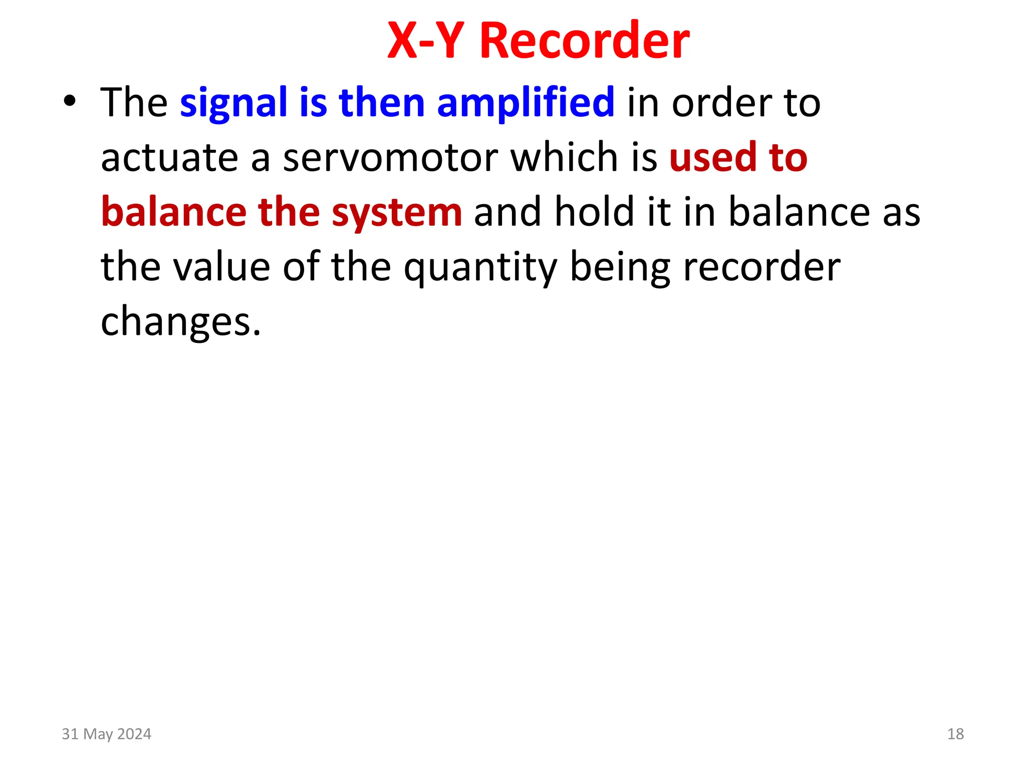31 May 2024 18
X-Y Recorder
• The signal is then amplified in order to
actuate a servomotor which is used to
balance the system and hold it in balance as
the value of the quantity being recorder
changes.
 