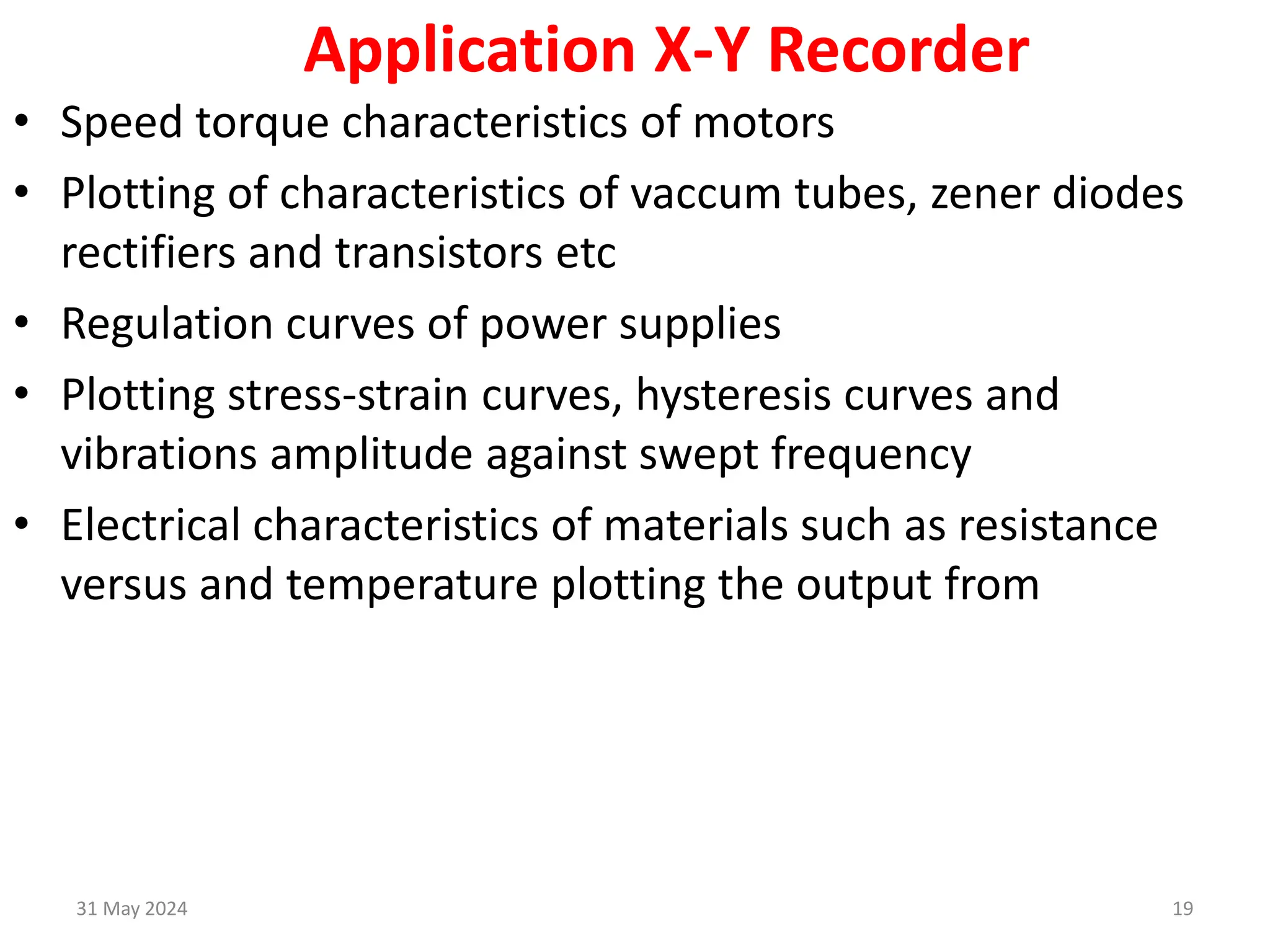 31 May 2024 19
Application X-Y Recorder
• Speed torque characteristics of motors
• Plotting of characteristics of vaccum tubes, zener diodes
rectifiers and transistors etc
• Regulation curves of power supplies
• Plotting stress-strain curves, hysteresis curves and
vibrations amplitude against swept frequency
• Electrical characteristics of materials such as resistance
versus and temperature plotting the output from
 