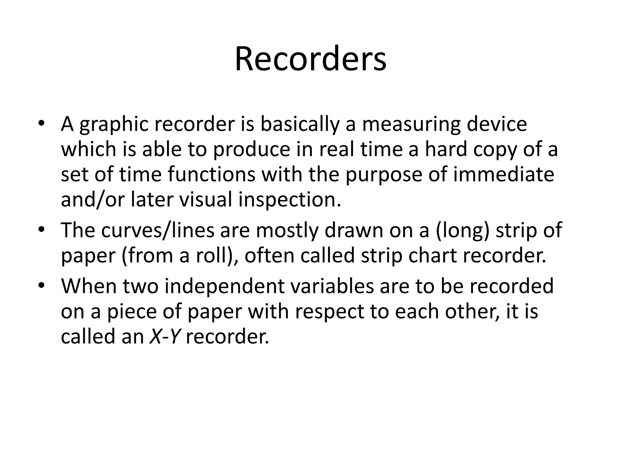 Recorders
• A graphic recorder is basically a measuring device
which is able to produce in real time a hard copy of a
set of time functions with the purpose of immediate
and/or later visual inspection.
• The curves/lines are mostly drawn on a (long) strip of
paper (from a roll), often called strip chart recorder.
• When two independent variables are to be recorded
on a piece of paper with respect to each other, it is
called an X-Y recorder.
 