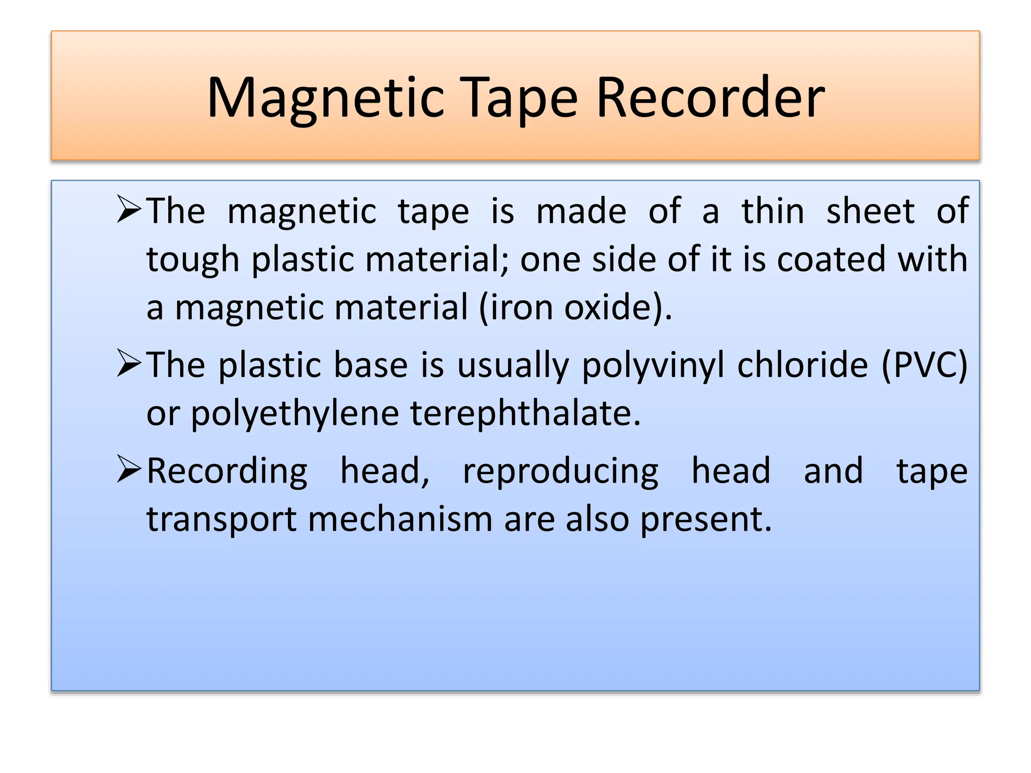 Magnetic Tape Recorder
The magnetic tape is made of a thin sheet of
tough plastic material; one side of it is coated with
a magnetic material (iron oxide).
The plastic base is usually polyvinyl chloride (PVC)
or polyethylene terephthalate.
Recording head, reproducing head and tape
transport mechanism are also present.
 