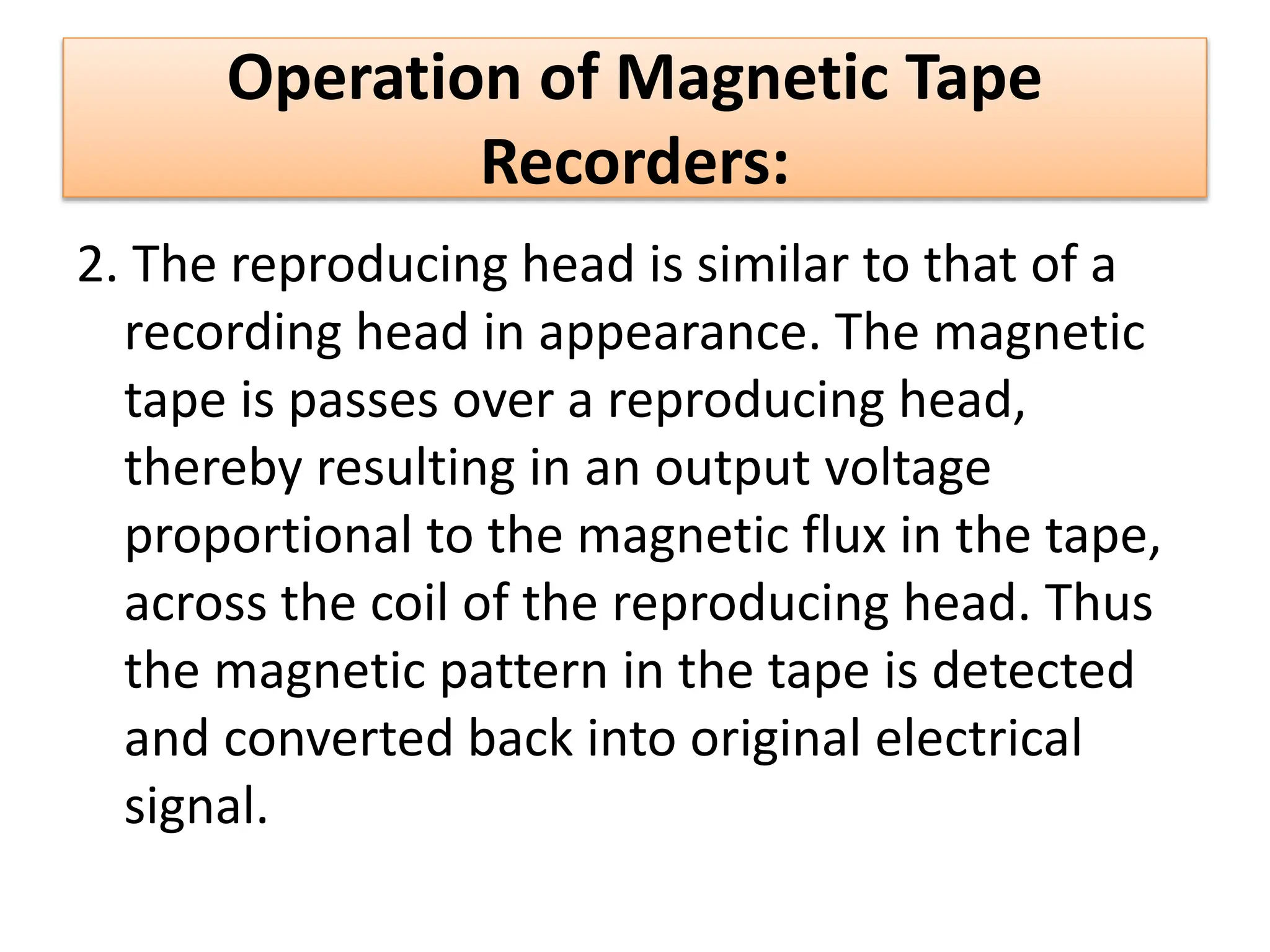 Operation of Magnetic Tape
Recorders:
2. The reproducing head is similar to that of a
recording head in appearance. The magnetic
tape is passes over a reproducing head,
thereby resulting in an output voltage
proportional to the magnetic flux in the tape,
across the coil of the reproducing head. Thus
the magnetic pattern in the tape is detected
and converted back into original electrical
signal.
 