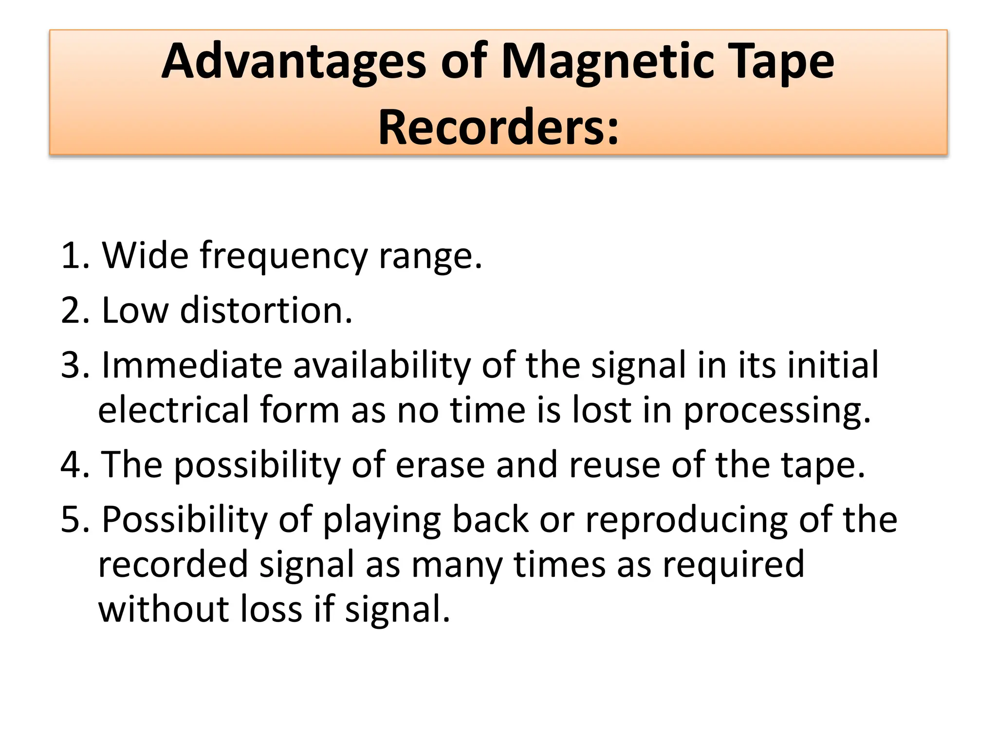 Advantages of Magnetic Tape
Recorders:
1. Wide frequency range.
2. Low distortion.
3. Immediate availability of the signal in its initial
electrical form as no time is lost in processing.
4. The possibility of erase and reuse of the tape.
5. Possibility of playing back or reproducing of the
recorded signal as many times as required
without loss if signal.
 