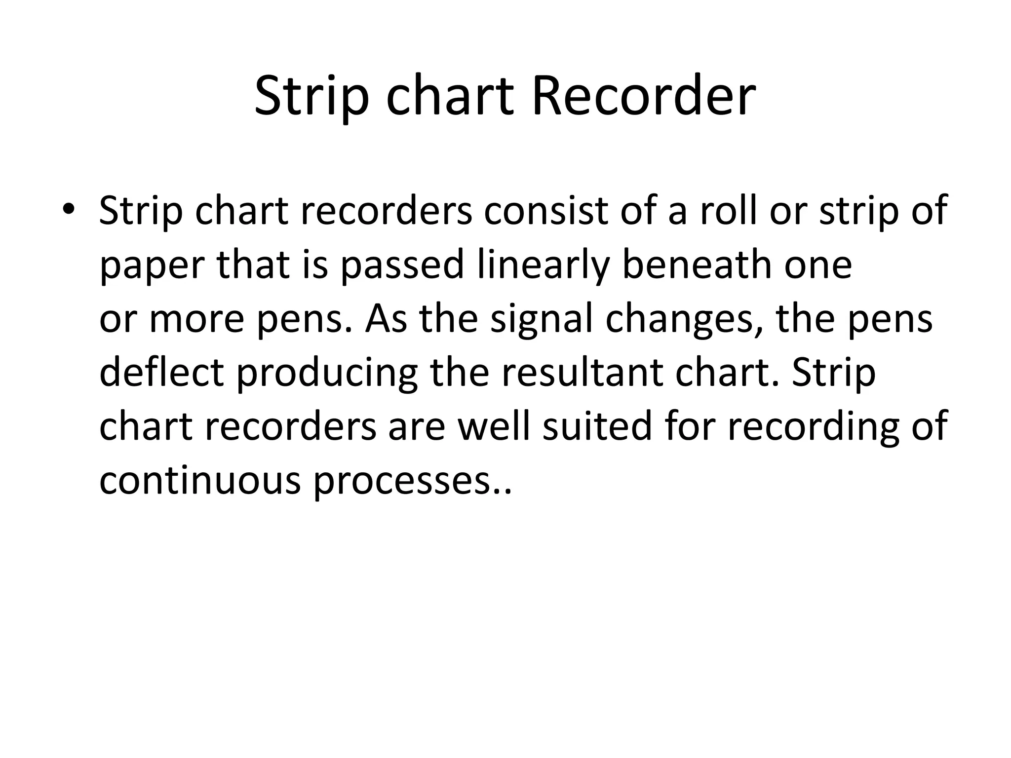 Strip chart Recorder
• Strip chart recorders consist of a roll or strip of
paper that is passed linearly beneath one
or more pens. As the signal changes, the pens
deflect producing the resultant chart. Strip
chart recorders are well suited for recording of
continuous processes..
 
