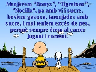 Menjàvem “Bonys”, “Tigretons”, “Nocilla”, pa amb vi i sucre, bevíem gasosa, taronjades amb sucre, i mai teníem excés de pes, perquè sempre érem al carrer jugant i corrent . 