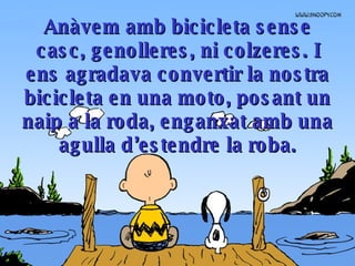 Anàvem amb bicicleta sense casc, genolleres, ni colzeres .  I ens agradava convertir la nostra bicicleta en una moto, posant un naip a la roda, enganxat amb una agulla d’estendre la roba. 