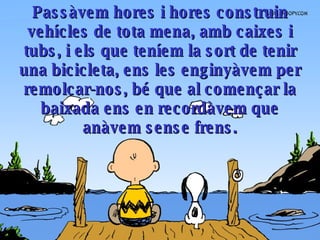 Passàvem hores i hores construin vehícles de tota mena, amb caixes i tubs, i els que teníem la sort de tenir una bicicleta, ens les enginyàvem per remolcar-nos, bé que al començar la baixada ens en recordàvem que anàvem sense frens . 