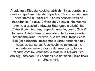 A polonesa Klaudia Kocickz, atriz de filmes pornôs, é a nova campeã mundial de trepadas. Ela conseguiu uma nova marca mundial em 7 horas consecutivas de trepadas no Festival Erótico de Varsóvia. No mesmo evento a brasileira Mayara Rodrigues e a britânica Claire Brown ficaram, respectivamente, com o 2º e 3º lugares. A detentora do récorde anterior era a norte-americana Jean Houston, que em 1999 trepou com 620 (isso mesmo, seiscentos e vinte) homens nas 7 horas do concurso. A competente polonesa, no entanto, superou a marca da americana, tendo trepado com 646 homens! A brasileira Mayara ficou em segundo com 633 homens e a britânica Claire ficou em 3ºcom 466.  