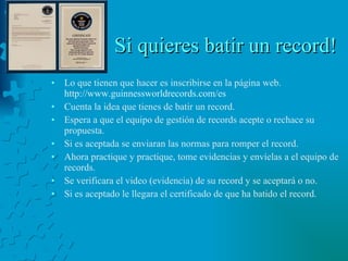Si quieres batir un record! Lo que tienen que hacer es inscribirse en la página web.  http://www.guinnessworldrecords.com/es Cuenta la idea que tienes de batir un record. Espera a que el equipo de gestión de records acepte o rechace su propuesta. Si es aceptada se enviaran las normas para romper el record. Ahora practique y practique, tome evidencias y envíelas a el equipo de records.  Se verificara el video (evidencia) de su record y se aceptará o no.  Si es aceptado le llegara el certificado de que ha batido el record. 