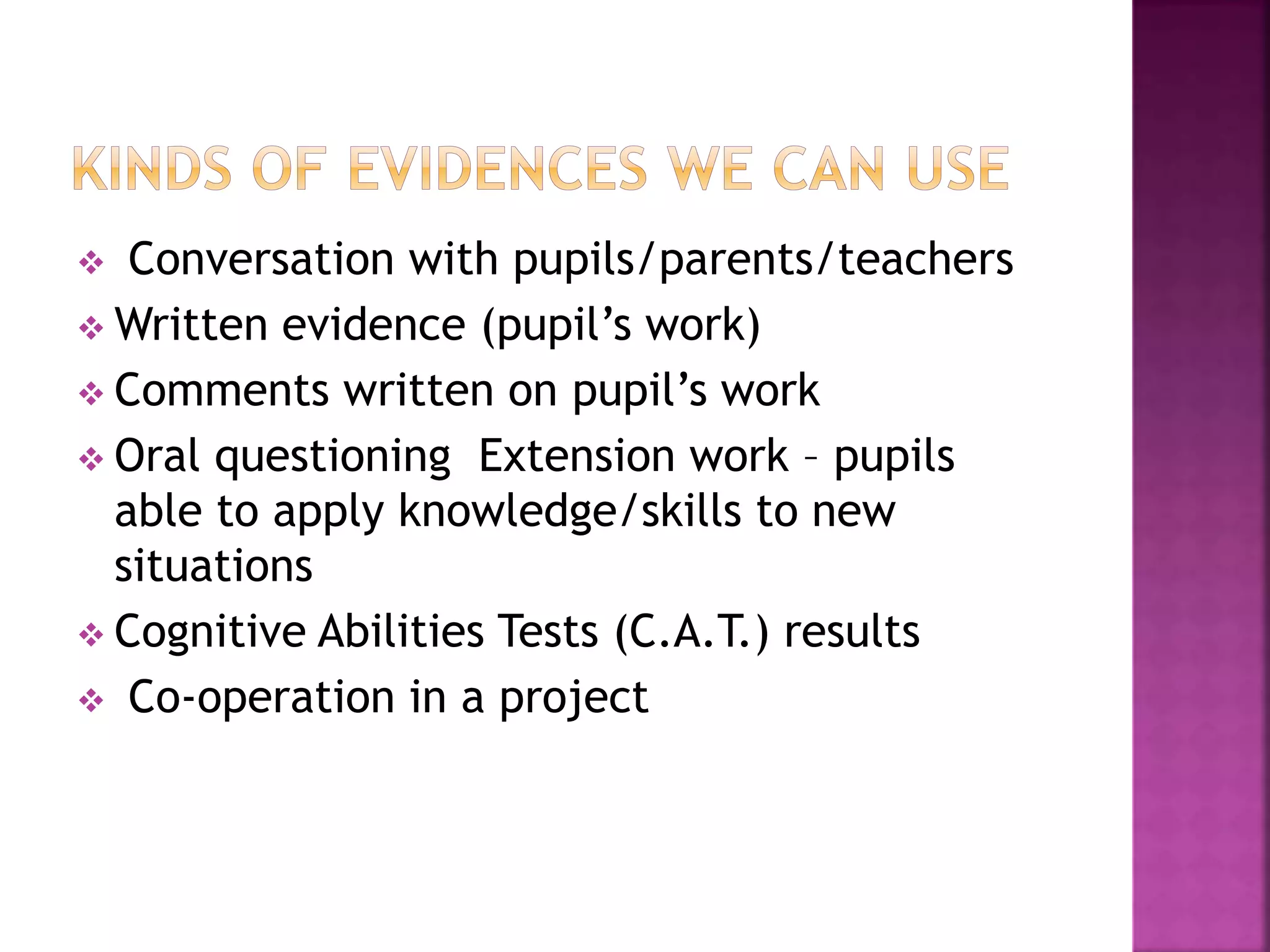  Conversation with pupils/parents/teachers
 Written evidence (pupil’s work)
 Comments written on pupil’s work
 Oral questioning Extension work – pupils
able to apply knowledge/skills to new
situations
 Cognitive Abilities Tests (C.A.T.) results
 Co-operation in a project
 