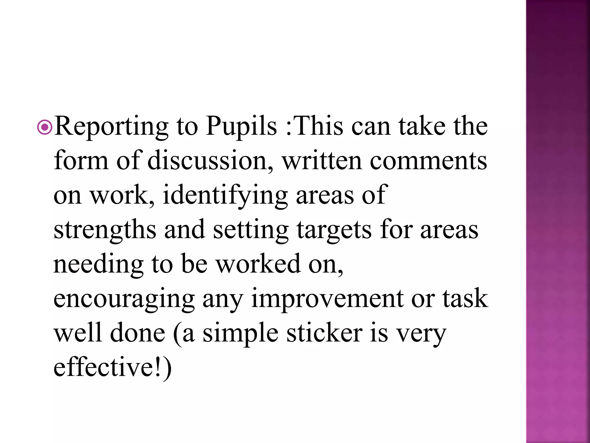 Reporting to Pupils :This can take the
form of discussion, written comments
on work, identifying areas of
strengths and setting targets for areas
needing to be worked on,
encouraging any improvement or task
well done (a simple sticker is very
effective!)
 