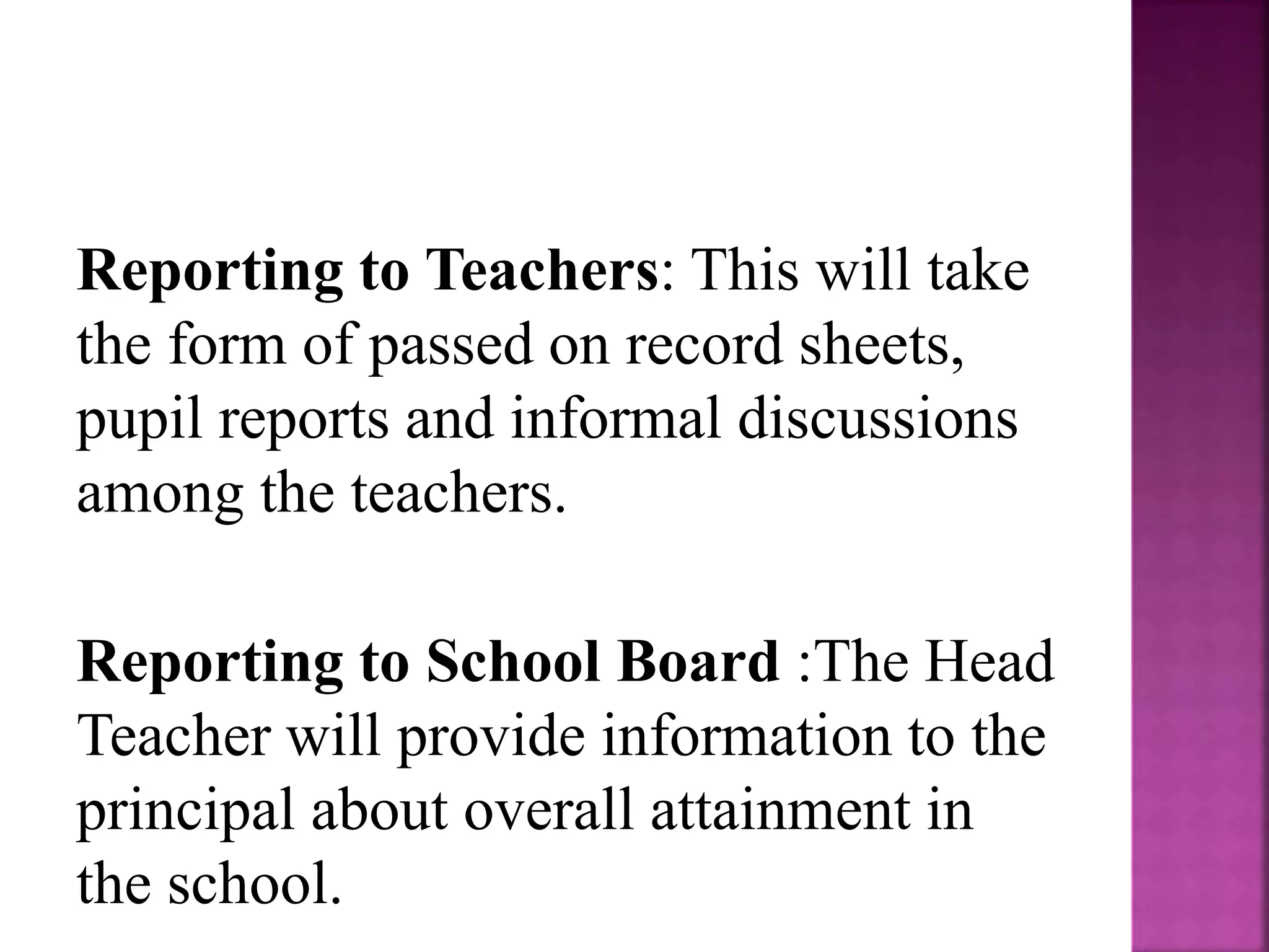 Reporting to Teachers: This will take
the form of passed on record sheets,
pupil reports and informal discussions
among the teachers.
Reporting to School Board :The Head
Teacher will provide information to the
principal about overall attainment in
the school.
 