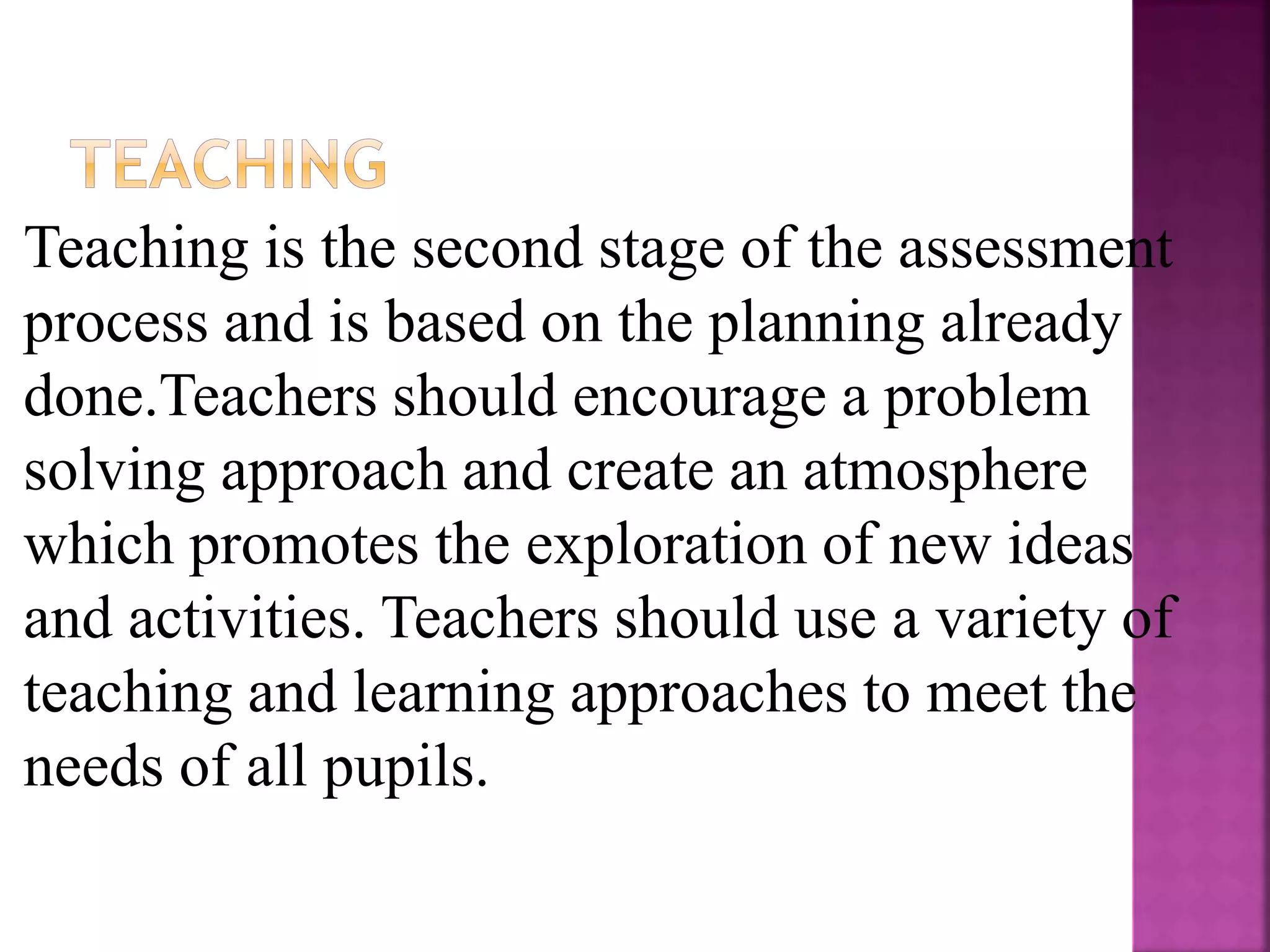 Teaching is the second stage of the assessment
process and is based on the planning already
done.Teachers should encourage a problem
solving approach and create an atmosphere
which promotes the exploration of new ideas
and activities. Teachers should use a variety of
teaching and learning approaches to meet the
needs of all pupils.
 