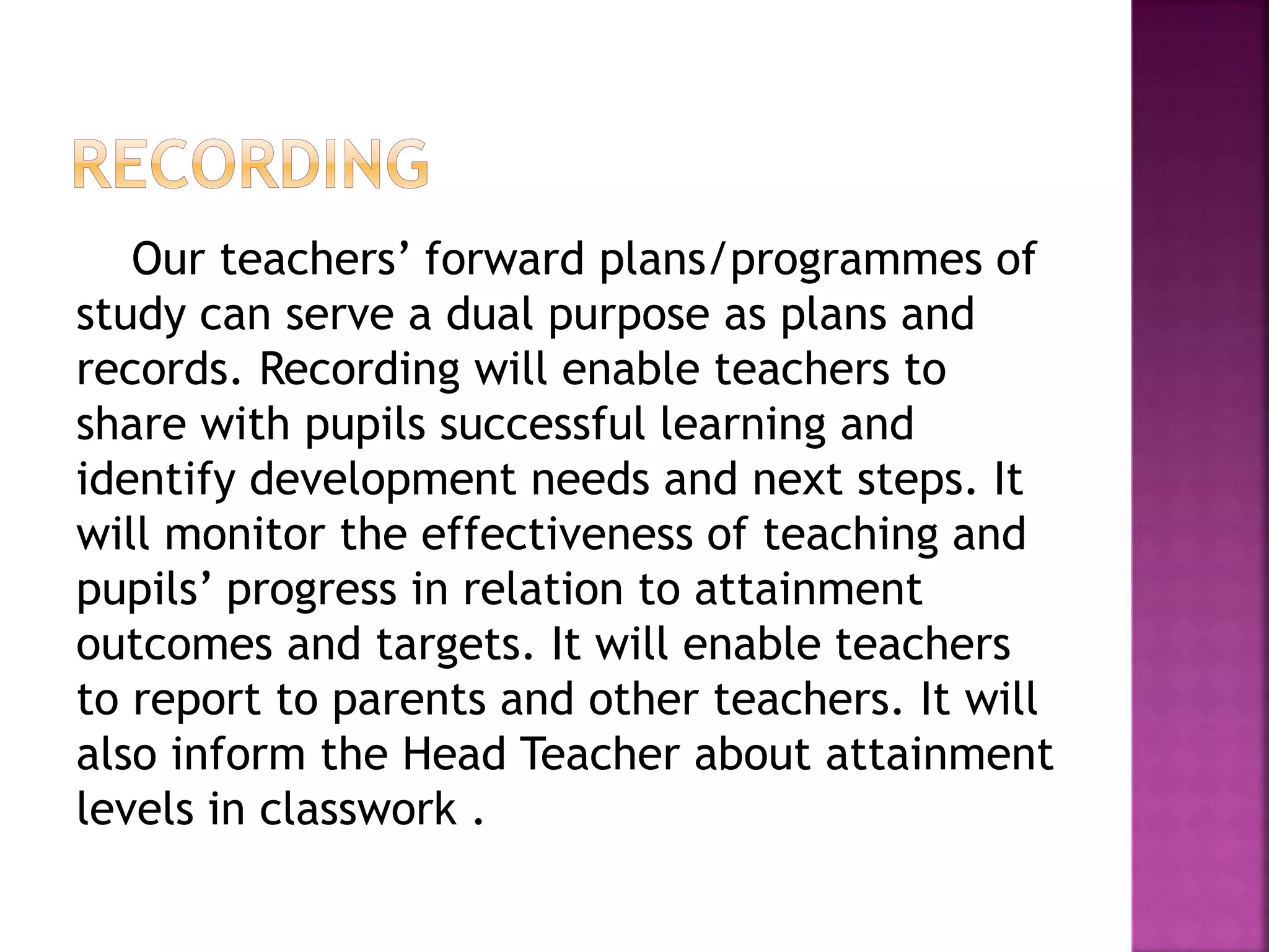 Our teachers’ forward plans/programmes of
study can serve a dual purpose as plans and
records. Recording will enable teachers to
share with pupils successful learning and
identify development needs and next steps. It
will monitor the effectiveness of teaching and
pupils’ progress in relation to attainment
outcomes and targets. It will enable teachers
to report to parents and other teachers. It will
also inform the Head Teacher about attainment
levels in classwork .
 