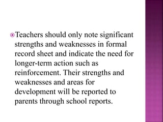 Teachers should only note significant
strengths and weaknesses in formal
record sheet and indicate the need for
longer-term action such as
reinforcement. Their strengths and
weaknesses and areas for
development will be reported to
parents through school reports.
 