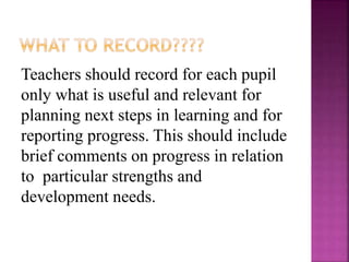 Teachers should record for each pupil
only what is useful and relevant for
planning next steps in learning and for
reporting progress. This should include
brief comments on progress in relation
to particular strengths and
development needs.
 